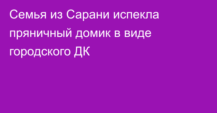 Семья из Сарани испекла пряничный домик в виде городского ДК