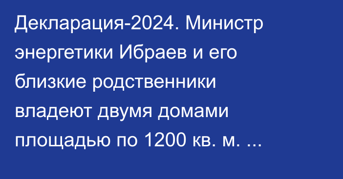 Декларация-2024. Министр энергетики Ибраев и его близкие родственники владеют двумя домами площадью по 1200 кв. м. каждый
