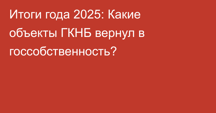 Итоги года 2025: Какие объекты ГКНБ вернул в госсобственность?