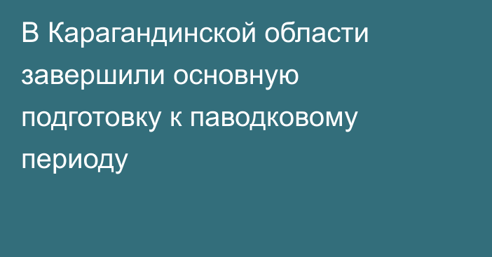 В Карагандинской области завершили основную подготовку к паводковому периоду