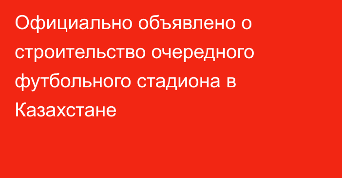 Официально объявлено о строительство очередного футбольного стадиона в Казахстане