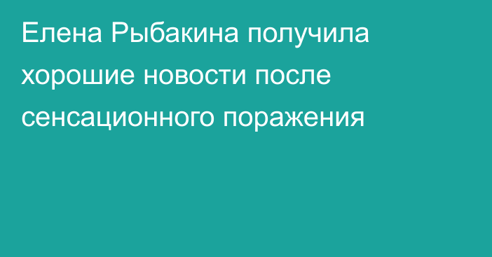 Елена Рыбакина получила хорошие новости после сенсационного поражения