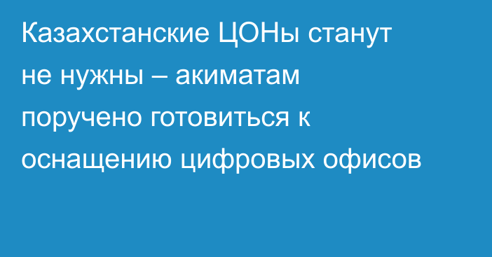 Казахстанские ЦОНы станут не нужны – акиматам поручено готовиться к оснащению цифровых офисов
