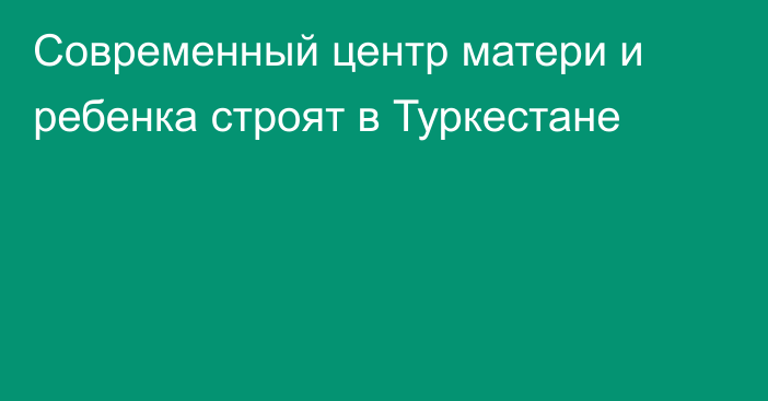 Современный центр матери и ребенка строят в Туркестане