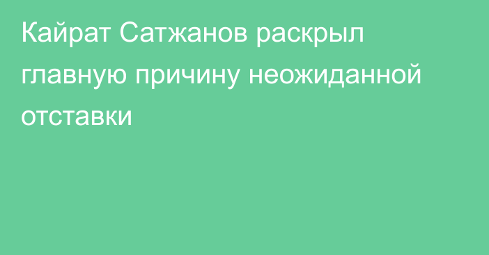 Кайрат Сатжанов раскрыл главную причину неожиданной отставки