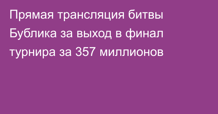 Прямая трансляция битвы Бублика за выход в финал турнира за 357 миллионов