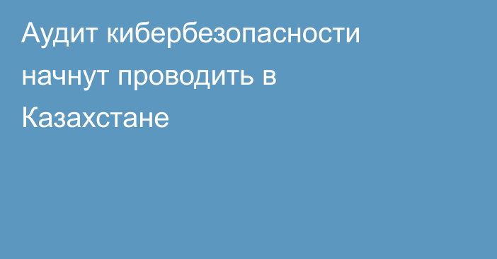 Аудит кибербезопасности начнут проводить в Казахстане