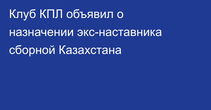 Клуб КПЛ объявил о назначении экс-наставника сборной Казахстана