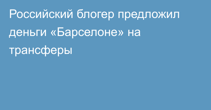 Российский блогер предложил деньги «Барселоне» на трансферы