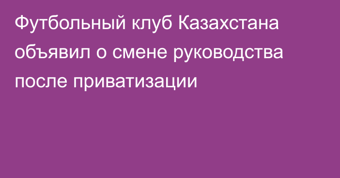 Футбольный клуб Казахстана объявил о смене руководства после приватизации