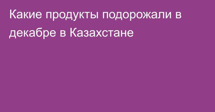 Какие продукты подорожали в декабре в Казахстане