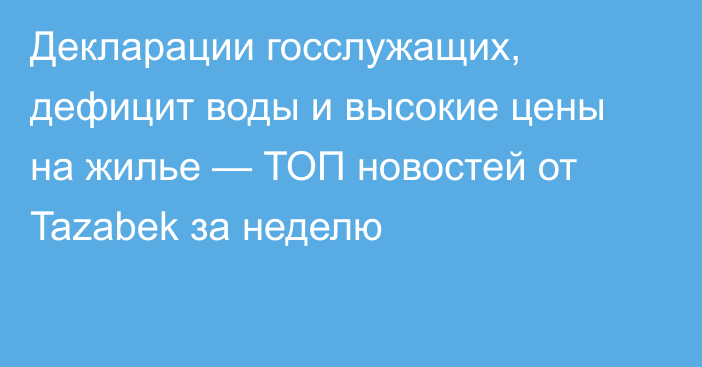 Декларации госслужащих, дефицит воды и высокие цены на жилье — ТОП новостей от Tazabek за неделю
