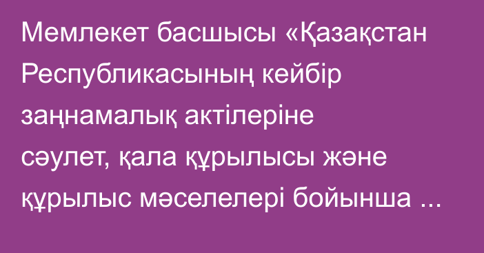 Мемлекет басшысы «Қазақстан  Республикасының  кейбір  заңнамалық  актілеріне сәулет, қала құрылысы және құрылыс мәселелері бойынша өзгерістер мен толықтырулар енгізу туралы» Қазақстан Республикасының Заңына қол қойды