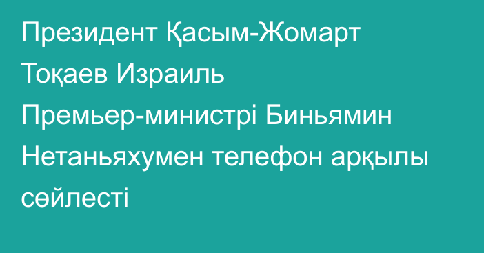 Президент Қасым-Жомарт Тоқаев Израиль Премьер-министрі Биньямин Нетаньяхумен телефон арқылы сөйлесті