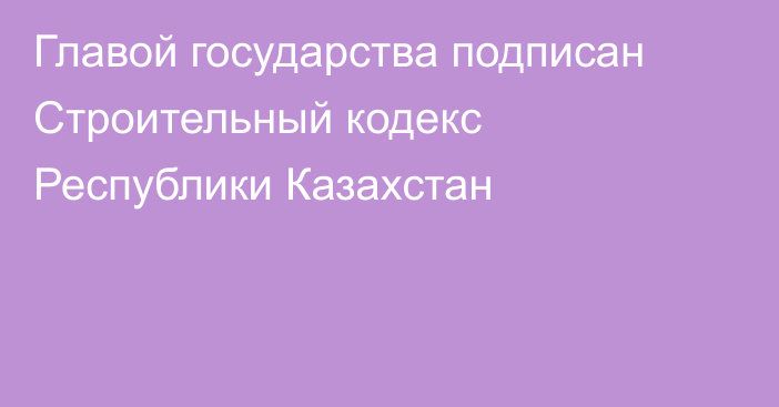 Главой государства подписан Строительный кодекс Республики Казахстан