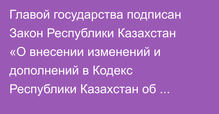 Главой государства подписан Закон Республики Казахстан «О внесении изменений и дополнений в Кодекс Республики Казахстан об административных правонарушениях»