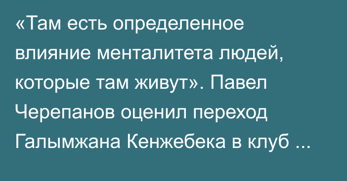 «Там есть определенное влияние менталитета людей, которые там живут». Павел Черепанов оценил переход Галымжана Кенжебека в клуб РПЛ