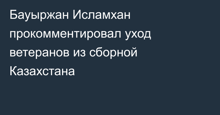 Бауыржан Исламхан прокомментировал уход ветеранов из сборной Казахстана