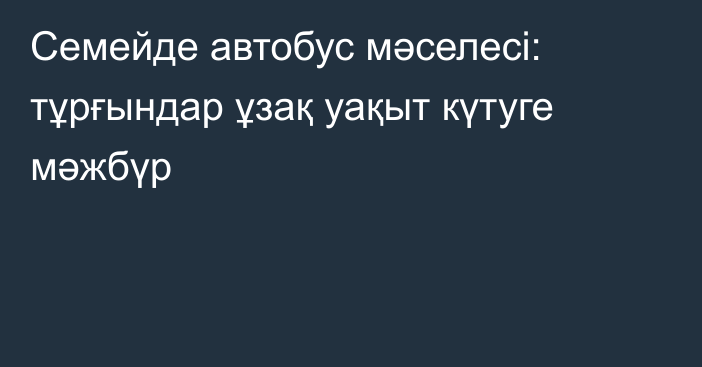 Семейде автобус мәселесі: тұрғындар ұзақ уақыт күтуге мәжбүр