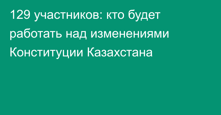 129 участников: кто будет работать над изменениями Конституции Казахстана