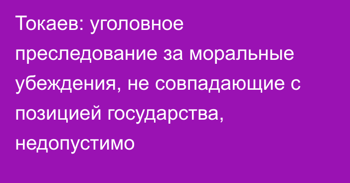 Токаев: уголовное преследование за моральные убеждения, не совпадающие с позицией государства, недопустимо