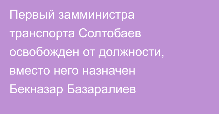 Первый замминистра транспорта Солтобаев освобожден от должности, вместо него назначен Бекназар Базаралиев 