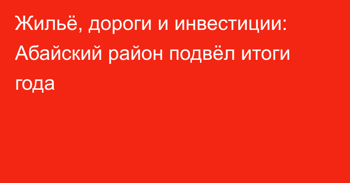 Жильё, дороги и инвестиции: Абайский район подвёл итоги года