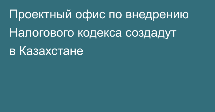 Проектный офис по внедрению Налогового кодекса создадут в Казахстане