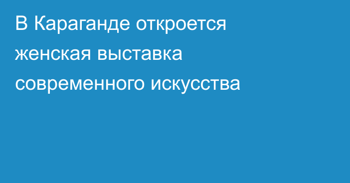 В Караганде откроется женская выставка современного искусства
