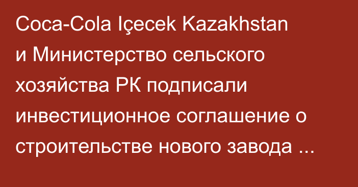 Coca-Cola Içecek Kazakhstan и Министерство сельского хозяйства РК подписали инвестиционное соглашение о строительстве нового завода в Актобе