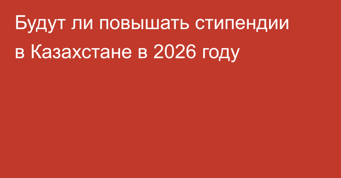 Будут ли повышать стипендии в Казахстане в 2026 году