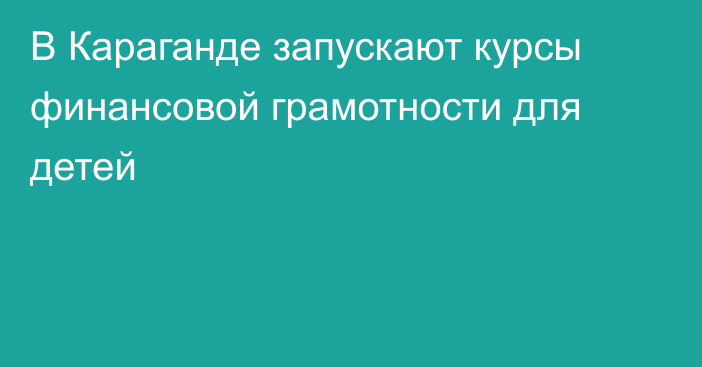 В Караганде запускают курсы финансовой грамотности для детей