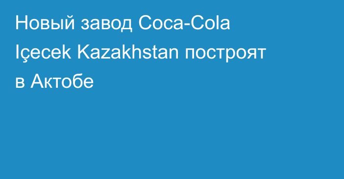 Новый завод Coca-Cola Içecek Kazakhstan построят в Актобе