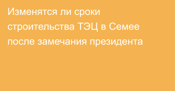 Изменятся ли сроки строительства ТЭЦ в Семее после замечания президента
