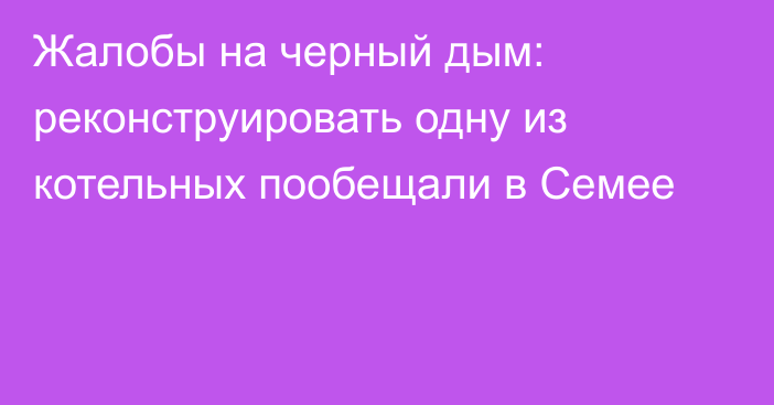 Жалобы на черный дым: реконструировать одну из котельных пообещали в Семее