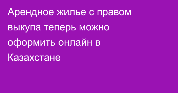 Арендное жилье с правом выкупа теперь можно оформить онлайн в Казахстане