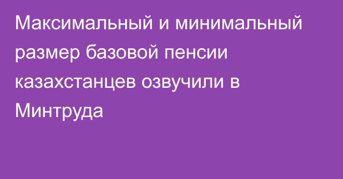Максимальный и минимальный размер базовой пенсии казахстанцев озвучили в Минтруда