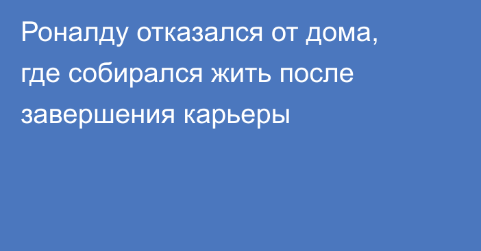 Роналду отказался от дома, где собирался жить после завершения карьеры