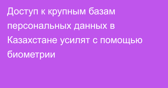 Доступ к крупным базам персональных данных в Казахстане усилят с помощью биометрии