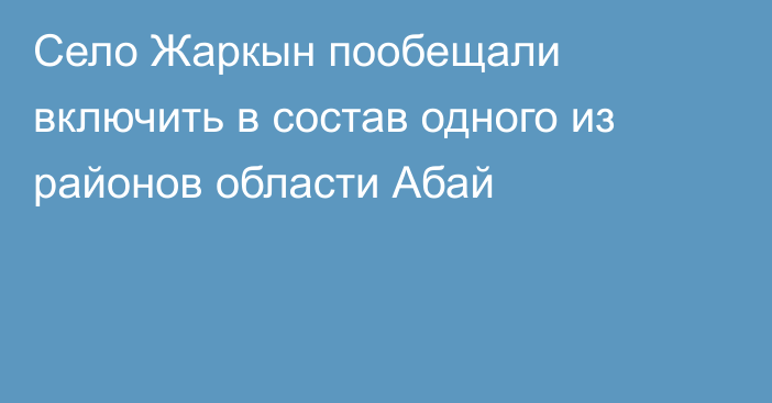 Село Жаркын пообещали включить в состав одного из районов области Абай