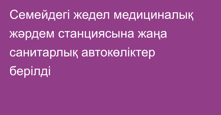 Семейдегі жедел медициналық жәрдем станциясына жаңа санитарлық автокөліктер берілді