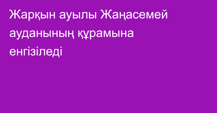 Жарқын ауылы Жаңасемей ауданының құрамына енгізіледі