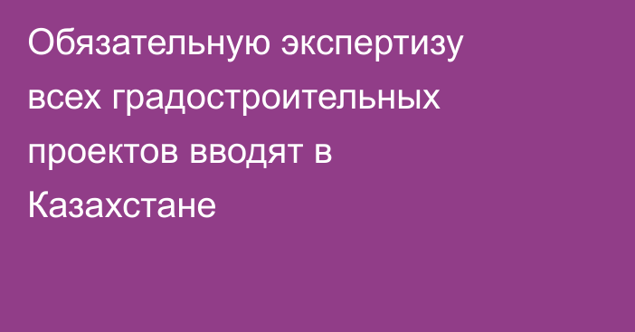 Обязательную экспертизу всех градостроительных проектов вводят в Казахстане