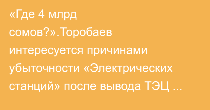 «Где 4 млрд сомов?».Торобаев интересуется причинами убыточности «Электрических станций» после вывода ТЭЦ Бишкека