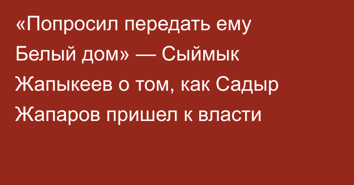 «Попросил передать ему Белый дом» — Сыймык Жапыкеев о том, как Садыр Жапаров пришел к власти