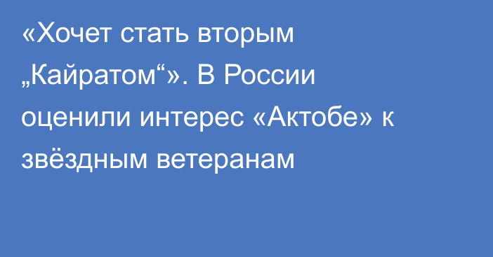 «Хочет стать вторым „Кайратом“». В России оценили интерес «Актобе» к звёздным ветеранам