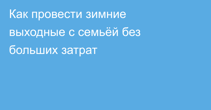 Как провести зимние выходные с семьёй без больших затрат