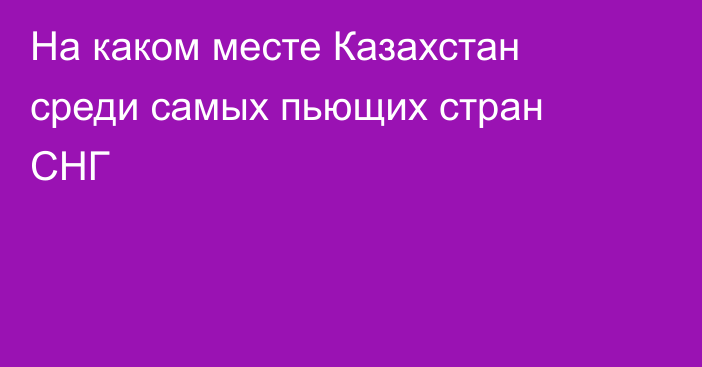 На каком месте Казахстан среди самых пьющих стран СНГ