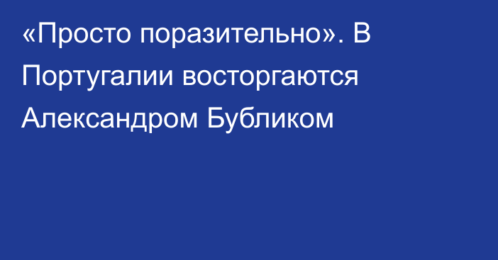 «Просто поразительно». В Португалии восторгаются Александром Бубликом