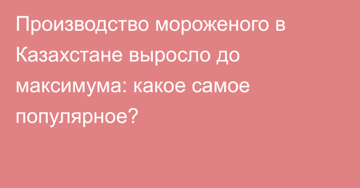 Производство мороженого в Казахстане выросло до максимума: какое самое популярное?